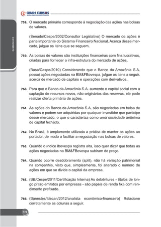 758. O mercado primário corresponde à negociação das ações nas bolsas

de valores.
CID ROBERTO

(Senado/Cespe/2002/Consultor Legislativo) O mercado de ações é
parte importante do Sistema Financeiro Nacional. Acerca desse mercado, julgue os itens que se seguem.
759.

criadas para fornecer a infra-estrutura do mercado de ações.
(Basa/Cespe/2010) Considerando que o Banco da Amazônia S.A.
possui ações negociadas na BM&FBovespa, julgue os itens a seguir,
acerca de mercado de capitais e operações com derivativos..
760. Para que o Banco da Amazônia S.A. aumente o capital social com a

captação de recursos novos, não originários das reservas, ele pode
realizar oferta primária de ações.
761. As ações do Banco da Amazônia S.A. são negociadas em bolsa de

valores e podem ser adquiridas por qualquer investidor que participe
desse mercado, o que o caracteriza como uma sociedade anônima
de capital fechado.
762. No Brasil, é amplamente utilizada a prática de manter as ações ao

portador, de modo a facilitar a negociação nas bolsas de valores.
763. Quando o índice Ibovespa registra alta, isso quer dizer que todas as

ações negociadas na BM&FBovespa subiram de preço.
764. Quando ocorre desdobramento (split), não há variação patrimonial

na companhia, visto que, simplesmente, foi alterado o número de
ações em que se divide o capital da empresa.
765.

-

766.

corretamente as colunas a seguir.
178

 