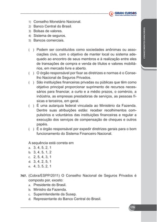 Conselho Monetário Nacional.
Banco Central do Brasil.
Bolsas de valores.
Sistema de seguros.
Bancos comerciais.

(

) Podem ser constituídos como sociedades anônimas ou asso-

ciações civis, com o objetivo de manter local ou sistema adequado ao encontro de seus membros e à realização entre eles
de transações de compra e venda de títulos e valores mobiliários, em mercado livre e aberto.
( )
lho Nacional de Seguros Privados.
(

)

objetivo principal proporcionar suprimento de recursos necesindústria, as empresas prestadoras de serviços, as pessoas físicas e terceiros, em geral.
( ) É uma autarquia federal vinculada ao Ministério da Fazenda.
Dentre suas atribuições estão: receber recolhimentos com-

papéis.
(

)

funcionamento do Sistema Financeiro Nacional.
A sequência está correta em
a. 3, 4, 5, 2, 1
b. 3, 4, 5, 1, 2
c. 2, 5, 4, 3, 1
d. 3, 4, 2, 5, 1
e. 4, 3, 5, 2, 1
767. (Cobra/ESPP/2011) O Conselho Nacional de Seguros Privados é
a.
b.
c.
d.

Presidente do Brasil.
Ministro da Fazenda.
Superintendente da Susep.
Representante do Banco Central do Brasil.
179

CONHECIMENTOS BANCÁRIOS

1)
2)
3)
4)
5)

 