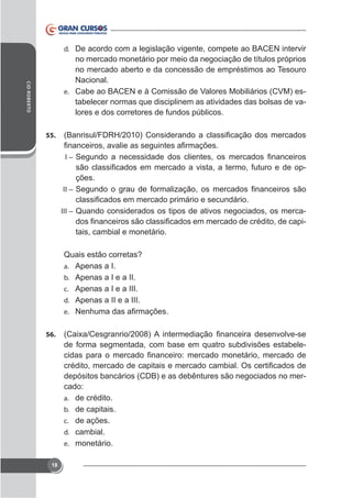 d. De acordo com a legislação vigente, compete ao BACEN intervir

CID ROBERTO

no mercado monetário por meio da negociação de títulos próprios
no mercado aberto e da concessão de empréstimos ao Tesouro
Nacional.
e. Cabe ao BACEN e à Comissão de Valores Mobiliários (CVM) estabelecer normas que disciplinem as atividades das bolsas de valores e dos corretores de fundos públicos.
55.
I–

ções.
II –
III – Quando considerados os tipos de ativos negociados, os merca-

tais, cambial e monetário.
Quais estão corretas?
a. Apenas a I.
b. Apenas a I e a II.
c. Apenas a I e a III.
d. Apenas a II e a III.
e.
56.

de forma segmentada, com base em quatro subdivisões estabele-

depósitos bancários (CDB) e as debêntures são negociados no mercado:
a. de crédito.
b. de capitais.
c. de ações.
d. cambial.
e. monetário.
18

 