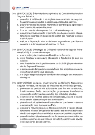768. (BB/FCC/2006) É de competência privativa do Conselho Nacional de

Seguros Privados
a. proceder à habilitação e ao registro dos corretores de seguros,
CID ROBERTO

b. propor diretrizes de política monetária e cambial para apreciação

do Conselho Monetário Nacional.
c.
d. autorizar a movimentação e liberação dos bens e valores obriga-

toriamente inscritos em garantia do capital, das reservas técnicas
e dos fundos.
e. efetuar a liquidação das sociedades seguradoras que tiverem
cassada a autorização para funcionar no País.
769. (BB/FCC/2006) Em relação ao Conselho Nacional de Seguros Privaa. é uma autarquia vinculada ao Ministério da Fazenda.
b.
c. seu Presidente é o Superintendente da SUSEP (Superintendên-

cia de Seguros Privados).
d. a preservação da liquidez e da solvência das sociedades segurae.

de seguro.
770. (BB/FCC/2006) Compete, privativamente, ao Conselho Nacional de

Seguros Privados, em relação às entidades de previdência privada,
a.

b.
c.
d.

e.

180

funcionamento, fusão, incorporação, grupamento, transferência
de controle e reforma dos estatutos das entidades abertas.
estabelecer as normas gerais de contabilidade, atuária e estatística a serem observadas por essas entidades.
proceder à liquidação das entidades abertas que tiverem cessada
a autorização para funcionar no País.
autorizar a movimentação e a liberação de bens e valores obrigatoriamente inscritos em garantia do capital, das reservas técnicas e
dos fundos especiais das entidades abertas de previdência privada.
proceder à inscrição dos corretores de planos previdenciários, de
des e aplicar as penas cabíveis.

 