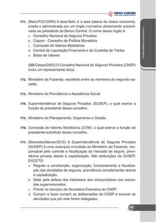 criada e administrada por um órgão normativo diretamente subordinado ao presidente do Banco Central. O nome desse órgão é:
a. Conselho Nacional de Seguros Privados
b. Copom - Conselho de Política Monetária
c. Comissão de Valores Mobiliários
d. Central de Liquidação Financeira e de Custódia de Títulos
e. Bolsa de Valores
(BB/Cespe/2003) O Conselho Nacional de Seguros Privados (CNSP)
inclui um representante do(a)
772. Ministério da Fazenda, escolhido entre os membros do segundo es-

calão.
773. Ministério da Previdência e Assistência Social
774.

função de presidente desse conselho.
775. Ministério do Planejamento, Orçamento e Gestão.
776.

presidente-substituto desse conselho.
777. (Banestes/Idecan/2012) A Superintendência de Seguros Privados

(SUSEP) é uma autarquia vinculada ao Ministério da Fazenda, resdência privada aberta e capitalização. São atribuições da SUSEP,
ção das atividades de seguros, previdência complementar aberta
e capitalização.
b. Zelar pela defesa dos interesses dos consumidores nos mercados supervisionados.
a.

c.
d.

atividades que por este forem delegadas.
181

CONHECIMENTOS BANCÁRIOS

771.

 