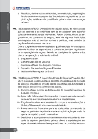 e. Fiscalizar, dentre outras atribuições, a constituição, organização,

CID ROBERTO

funcionamento e operação das Sociedades seguradoras de capitalização, entidades de previdência privada aberta e resseguradoras.
778. (BB/Cesgranrio/2012) O mercado de seguros surgiu da necessidade

que as pessoas e as empresas têm de se associar para suportar
coletivamente suas perdas individuais. Foram criadas, então, as seguradoras, as corretoras de seguro, além de algumas instituições

Com o surgimento de tal necessidade, qual instituição foi criada para,
planos de operação e valores de tarifas?
a. Seguradora Líder
b. Câmara Especial de Seguros
c. Superintendência dos Seguros Privados
d. Conselho Nacional de Seguros Privados
e. Instituto de Resseguros do Brasil
779. (BB/Cesgranrio/2010) A Superintendência de Seguros Privados (SU-

de seguros, previdência privada aberta e capitalização. Em relação a
I – Cumprir e fazer cumprir as deliberações do Conselho Nacional de

Seguros Privados.
II – Zelar pela defesa dos interesses dos consumidores do mercado
de seguros, previdência privada aberta e capitalização.
III –

títulos públicos realizadas no mercado balcão.
IV –

seguros, previdência privada aberta e capitalização por meio de
aporte de capital, quando necessário.
V – Disciplinar e acompanhar os investimentos das entidades do mercado de seguros, previdência privada aberta e capitalização, em
especial os efetuados em bens garantidores de provisões técnicas.
182

 