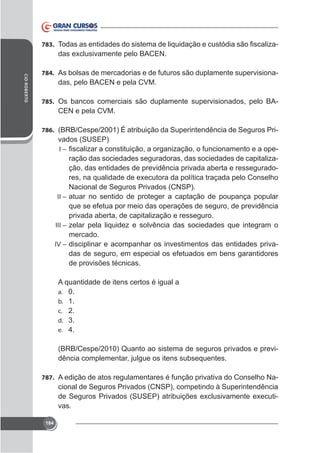 783.

-

CID ROBERTO

784. As bolsas de mercadorias e de futuros são duplamente supervisiona-

das, pelo BACEN e pela CVM.
785. Os bancos comerciais são duplamente supervisionados, pelo BA-

CEN e pela CVM.
786. (BRB/Cespe/2001) É atribuição da Superintendência de Seguros Pri-

vados (SUSEP)
I–

ração das sociedades seguradoras, das sociedades de capitalização, das entidades de previdência privada aberta e ressegurado-

Nacional de Seguros Privados (CNSP).
II – atuar no sentido de proteger a captação de poupança popular
que se efetua por meio das operações de seguro, de previdência
privada aberta, de capitalização e resseguro.
III – zelar pela liquidez e solvência das sociedades que integram o
mercado.
IV – disciplinar e acompanhar os investimentos das entidades privadas de seguro, em especial os efetuados em bens garantidores
de provisões técnicas.
A quantidade de itens certos é igual a
a. 0.
b. 1.
c. 2.
d. 3.
e. 4.
(BRB/Cespe/2010) Quanto ao sistema de seguros privados e previdência complementar, julgue os itens subsequentes.
787. A edição de atos regulamentares é função privativa do Conselho Na-

cional de Seguros Privados (CNSP), competindo à Superintendência
vas.
184

 