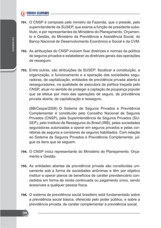 791. O CNSP é composto pelo ministro da Fazenda, que o preside, pelo

CID ROBERTO

tituto, e por representantes do Ministério do Planejamento, Orçamento e Gestão, do Ministério da Previdência e Assistência Social, do
Banco Nacional de Desenvolvimento Econômico e Social e da CVM.
792.

de seguros privados e estabelecer as diretrizes gerais das operações
de resseguro.
793.

organização, o funcionamento e a operação das sociedades seguradoras, de capitalização, entidades de previdência privada aberta e
CNSP; atuar no sentido de proteger a captação de poupança popular
que se efetue por meio das operações de seguro, de previdência
privada aberta, de capitalização e resseguro.
(BB/Cespe/2008) O Sistema de Seguros Privados e Previdência
Complementar é constituído pelo Conselho Nacional de Seguros
Privados (CNSP), pela Superintendência de Seguros Privados (SUSEP), pelo Instituto de Resseguros do Brasil (IRB), pelas sociedades
seguradoras autorizadas a operar em seguros privados e pelas corretoras de seguros e corretores de seguros habilitados. Com relação
ao Sistema de Seguros Privados e Previdência Complementar, julgue os itens que se seguem.
794. O CNSP inclui representante do Ministério do Planejamento, Orça-

mento e Gestão.
795. As entidades abertas de previdência privada são constituídas uni-

camente sob a forma de sociedades anônimas e têm por objetivo
instituir e operar planos de benefícios de caráter previdenciário concedidos em forma de renda continuada ou pagamento único, sendo
acessíveis a qualquer pessoa física.
796. O sistema de previdência social brasileiro está fundamentado sobre

a previdência social básica, oferecida pelo poder público, e sobre a
previdência privada, de caráter complementar à previdência social.
186

 