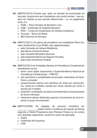 único, é o
a.
b.
c.
d.
e. BB Consórcio de Serviços.
798. (BB/FCC/2011) Os planos de previdência da modalidade Plano Ge-

rador de Benefício Livre (PGBL) são regulamentados
a. pela Comissão de Valores Mobiliários.
b. pelo Banco Central do Brasil.
c. pelo Conselho Monetário Nacional.
d. pela Superintendência de Seguros Privados.
e.
799. (BB/FCC/2011) As Entidades Abertas de Previdência Complementar

caracterizam-se por
a. terem como órgão responsável a Superintendência Nacional de
b. não permitirem a portabilidade da provisão matemática de bene-

fícios a conceder.
c. proporcionarem planos com benefício de renda por sobrevivência, renda por invalidez, pensão por morte, pecúlio por morte e
pecúlio por invalidez.
d.

de forma individual.
e. oferecerem planos destinados apenas a funcionários de uma empresa ou grupo de empresas.
800. (BB/FCC/2006)

Os resgates de recursos investidos em
________________ podem sofrer a incidência de Imposto de Renda
segundo a Tabela Progressiva para Pessoas Físicas ou de acordo
com alíquotas regressivas, conforme o prazo da aplicação.
a. Ações
b. Caderneta de Poupança
c. CDB
187

CONHECIMENTOS BANCÁRIOS

797. (BB/FCC/2013) Produto que, após um período de acumulação de

 