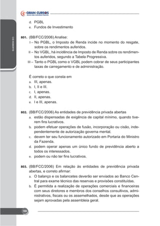 d. PGBL
e. Fundos de Investimento
CID ROBERTO

801. (BB/FCC/2006) Analise:
I – No PGBL, o Imposto de Renda incide no momento do resgate,

sobre os rendimentos auferidos.
II – No VGBL, há incidência de Imposto de Renda sobre os rendimentos auferidos, segundo a Tabela Progressiva.
III – Tanto o PGBL como o VGBL podem cobrar de seus participantes

É correto o que consta em
a. III, apenas.
b. I, II e III.
c. I, apenas.
d. II, apenas.
e. I e III, apenas.
802. (BB/FCC/2006) As entidades de previdência privada abertas

-

a.

b. podem efetuar operações de fusão, incorporação ou cisão, inde-

pendentemente de autorização governa mental.
c. devem ter seu funcionamento autorizado em Portaria do Ministro
da Fazenda.
d. podem operar apenas um único fundo de previdência aberto a
todos os interessados.
e.
803. (BB/FCC/2006) Em relação às entidades de previdência privada
a. O balanço e os balancetes deverão ser enviados ao Banco Cenb.

com seus diretores e membros dos conselhos consultivos, admisejam aprovadas pela assembleia geral.
188

 