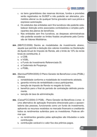 serão registrados na SUSEP e não poderão ser alienados, prometidos alienar ou de qualquer forma gravados sem sua prévia e
d.

belecer distinção entre associados controladores e simples participantes dos planos de benefícios.

e.

são de Valores Mobiliários.
804.

aquela que permite a dedução dos valores investidos na Declaração
de Ajuste Anual do Imposto de Renda, até o limite de 12% da renda
bruta do contribuinte, é
a. o CDB.
b. o VGBL.
c. o Fundo de Investimento Referenciado Dl.
d. a Caderneta de Poupança.
e. o PGBL.
805. (Banrisul/FDRH/2005) O Plano Gerador de Benefícios Livres (PGBL)

oferece
a. rentabilidade conforme a modalidade de investimento adotada.
b. garantia mínima de rentabilidade a seus participantes.
c. isenção de Imposto de Renda no resgate do fundo.
-

d.

mente.
e.
806.

tadoria das pessoas, funcionando como um fundo de investimento,
mar que
a. os rendimentos gerados pelas aplicações são tributados a cada
contribuição.
b.
189

CONHECIMENTOS BANCÁRIOS

c. os bens garantidores das reservas técnicas, fundos e provisões

 