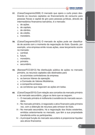 57.

pessoas físicas e capital de giro para pessoas jurídicas, através de
a.
b.
c.
d.
e.
58.

de ações.
de capitais.
de câmbio.
de crédito.
monetário.

do de acordo com o momento da negociação do título. Quando, por
no mercado:
a. cambial.
b. futuro.
c. monetário.
d. primário.
e. secundário.

59.

(Banese/FCC/2012) Na distribuição pública de ações no mercado
primário, os recursos captados são destinados para
a. os acionistas controladores da empresa.
b. os bancos líderes da operação.
c. a Comissão de Valores Mobiliários.
d. a companhia emissora.
e. as corretoras que negociam as ações em bolsa.

60.

e de mercado secundário, julgue os itens que se seguem.
-

I–

dário.
II –

vez, com a obtenção de recursos pelo emissor do título.
III –

emitidos anteriormente no mercado, que têm a sua propriedade
transferida entre os participantes.
IV – A principal função do mercado secundário é proporcionar liquidez

19

CONHECIMENTOS BANCÁRIOS

-

 