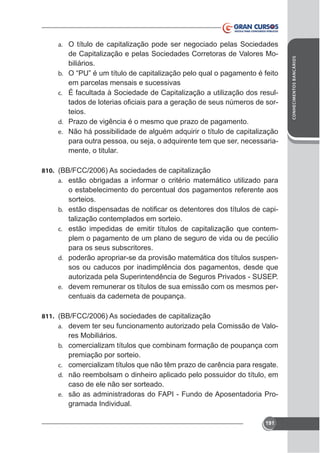 de Capitalização e pelas Sociedades Corretoras de Valores Mobiliários.
b.

em parcelas mensais e sucessivas
c. É facultada à Sociedade de Capitalização a utilização dos resulteios.
d. Prazo de vigência é o mesmo que prazo de pagamento.
e. Não há possibilidade de alguém adquirir o título de capitalização
para outra pessoa, ou seja, o adquirente tem que ser, necessariamente, o titular.
810. (BB/FCC/2006) As sociedades de capitalização
a. estão obrigadas a informar o critério matemático utilizado para

b.
c.

d.

e.

o estabelecimento do percentual dos pagamentos referente aos
sorteios.
talização contemplados em sorteio.
estão impedidas de emitir títulos de capitalização que contemplem o pagamento de um plano de seguro de vida ou de pecúlio
para os seus subscritores.
poderão apropriar-se da provisão matemática dos títulos suspensos ou caducos por inadimplência dos pagamentos, desde que
autorizada pela Superintendência de Seguros Privados - SUSEP.
devem remunerar os títulos de sua emissão com os mesmos percentuais da caderneta de poupança.

811. (BB/FCC/2006) As sociedades de capitalização
a. devem ter seu funcionamento autorizado pela Comissão de Valob.
c.
d.
e.

res Mobiliários.
comercializam títulos que combinam formação de poupança com
premiação por sorteio.
comercializam títulos que não têm prazo de carência para resgate.
não reembolsam o dinheiro aplicado pelo possuidor do título, em
caso de ele não ser sorteado.
são as administradoras do FAPI - Fundo de Aposentadoria Programada Individual.
191

CONHECIMENTOS BANCÁRIOS

a. O título de capitalização pode ser negociado pelas Sociedades

 