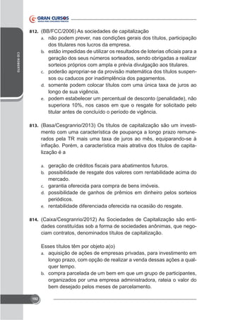 812. (BB/FCC/2006) As sociedades de capitalização
a. não podem prever, nas condições gerais dos títulos, participação

dos titulares nos lucros da empresa.
CID ROBERTO

b.

geração dos seus números sorteados, sendo obrigadas a realizar
sorteios próprios com ampla e prévia divulgação aos titulares.
c. poderão apropriar-se da provisão matemática dos títulos suspensos ou caducos por inadimplência dos pagamentos.
d.

longo de sua vigência.
e. podem estabelecer um percentual de desconto (penalidade), não
superiora 10%, nos casos em que o resgate for solicitado pelo
titular antes de concluído o período de vigência.
813. (Basa/Cesgranrio/2013) Os títulos de capitalização são um investi-

mento com uma característica de poupança a longo prazo remunelização é a
a.
b. possibilidade de resgate dos valores com rentabilidade acima do

mercado.
c. garantia oferecida para compra de bens imóveis.
d. possibilidade de ganhos de prêmios em dinheiro pelos sorteios
periódicos.
e. rentabilidade diferenciada oferecida na ocasião do resgate.
814.

dades constituídas sob a forma de sociedades anônimas, que negociam contratos, denominados títulos de capitalização.
Esses títulos têm por objeto a(o)
a. aquisição de ações de empresas privadas, para investimento em
longo prazo, com opção de realizar a venda dessas ações a qualquer tempo.
b. compra parcelada de um bem em que um grupo de participantes,
organizados por uma empresa administradora, rateia o valor do
bem desejado pelos meses de parcelamento.

192

 