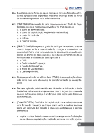 de trabalho do produtor rural e de sua família.
827. (BB/FCC/2006) A parcela de cada pagamento de um Título de Capia.
b.
c.
d.
e.

a quota de administração.
a quota de capitalização (ou provisão matemática).
a quota de carência.
o prêmio.
a reserva técnica.

828. (BB/FCC/2006) Uma pessoa gosta de participar de sorteios, mas ao

mesmo tempo sente a necessidade de começar a economizar um
pouco de dinheiro, uma vez que dentro de alguns anos pretende apo-

a.
b.
c.
d.
e.

o CDB.
a Caderneta de Poupança.
o Título de Capitalização.
a Letra Hipotecária.

829. O plano gerador de benefícios livre (PGBL) é uma aplicação ofere-

cida como mais uma alternativa de complementação de aposentadoria.
830. Do valor aplicado pelo investidor em título de capitalização, a insti-

apólice, outro para o sorteio e um terceiro para cobrir suas despesas
administrativas.
831.

uma forma de poupança de longo prazo, onde o sorteio funciona
como um estímulo. Em relação a títulos de capitalização, é correto

a.

no do título de capitalização, incidindo sobre ele correção e juros.
195

CONHECIMENTOS BANCÁRIOS

826. Equalização uma forma de apoio dado pelo governo federal às ativi-

 