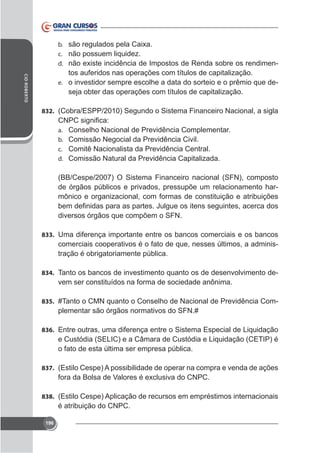 b.
c. não possuem liquidez.
d.

-

CID ROBERTO

tos auferidos nas operações com títulos de capitalização.
e. o investidor sempre escolhe a data do sorteio e o prêmio que deseja obter das operações com títulos de capitalização.
832. (Cobra/ESPP/2010) Segundo o Sistema Financeiro Nacional, a sigla
a.
b.
c.
d.

Conselho Nacional de Previdência Complementar.
Comissão Negocial da Previdência Civil.
Comitê Nacionalista da Previdência Central.
Comissão Natural da Previdência Capitalizada.

(BB/Cespe/2007) O Sistema Financeiro nacional (SFN), composto
de órgãos públicos e privados, pressupõe um relacionamento harmônico e organizacional, com formas de constituição e atribuições
diversos órgãos que compõem o SFN.
833. Uma diferença importante entre os bancos comerciais e os bancos

comerciais cooperativos é o fato de que, nesses últimos, a administração é obrigatoriamente pública.
834. Tanto os bancos de investimento quanto os de desenvolvimento de-

vem ser constituídos na forma de sociedade anônima.
835. #Tanto o CMN quanto o Conselho de Nacional de Previdência Com-

plementar são órgãos normativos do SFN.#
836. Entre outras, uma diferença entre o Sistema Especial de Liquidação

e Custódia (SELIC) e a Câmara de Custódia e Liquidação (CETIP) é
o fato de esta última ser empresa pública.
837. (Estilo Cespe) A possibilidade de operar na compra e venda de ações

838. (Estilo Cespe) Aplicação de recursos em empréstimos internacionais

é atribuição do CNPC.
196

 