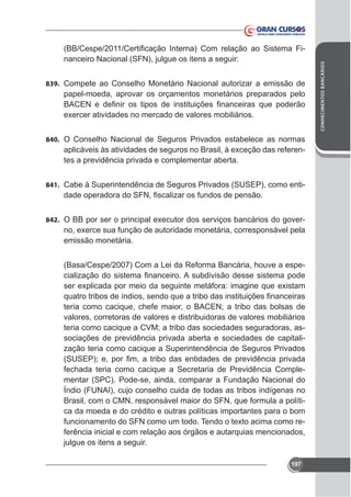 nanceiro Nacional (SFN), julgue os itens a seguir:
839. Compete ao Conselho Monetário Nacional autorizar a emissão de

papel-moeda, aprovar os orçamentos monetários preparados pelo

840. O Conselho Nacional de Seguros Privados estabelece as normas

tes a previdência privada e complementar aberta.
841. Cabe à Superintendência de Seguros Privados (SUSEP), como enti-

842.

emissão monetária.
(Basa/Cespe/2007) Com a Lei da Reforma Bancária, houve a espe-

teria como cacique, chefe maior, o BACEN; a tribo das bolsas de
valores, corretoras de valores e distribuidoras de valores mobiliários
teria como cacique a CVM; a tribo das sociedades seguradoras, associações de previdência privada aberta e sociedades de capitalização teria como cacique a Superintendência de Seguros Privados
fechada teria como cacique a Secretaria de Previdência Complementar (SPC). Pode-se, ainda, comparar a Fundação Nacional do
Brasil, com o CMN, responsável maior do SFN, que formula a política da moeda e do crédito e outras políticas importantes para o bom
ferência inicial e com relação aos órgãos e autarquias mencionados,
julgue os itens a seguir.
197

CONHECIMENTOS BANCÁRIOS

-

 