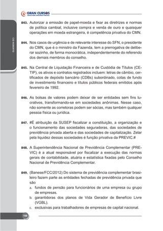 843.

de política cambial, inclusive compra e venda de ouro e quaisquer
operações em moeda estrangeira, é competência privativa do CMN.
CID ROBERTO

844. Nos casos de urgência e de relevante interesse do SFN, o presidente

do CMN, que é o ministro da Fazenda, tem a prerrogativa de deliberar sozinho, de forma monocrática, independentemente do referendo
dos demais membros do conselho.
845. Na Central de Liquidação Financeira e de Custódia de Títulos (CE-

TIP), os ativos e contratos registrados incluem: letras de câmbio, cer-

fevereiro de 1992.
846.

crativos, transformando-se em sociedades anônimas. Nesse caso,
não somente as corretoras podem ser sócias, mas também qualquer
pessoa física ou jurídica.

847.

o funcionamento das sociedades seguradoras, das sociedades de
previdência privada aberta e das sociedades de capitalização. Zelar
pela liquidez dessas sociedades é função privativa da PREVIC.#
848. A Superintendência Nacional de Previdência Complementar (PRE-

Nacional de Previdência Complementar.
849. (Banese/FCC/2012) Do sistema de previdência complementar brasi-

leiro fazem parte as entidades fechadas de previdência privada que
são
a. fundos de pensão para funcionários de uma empresa ou grupo
de empresas.
b. garantidoras dos planos de Vida Gerador de Benefício Livre
(VGBL).
c.
onal.
198

 