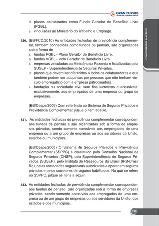 (PGBL).
e. vinculadas ao Ministério do Trabalho e Emprego.
850. (BB/FCC/2010) As entidades fechadas de previdência complemen-

tar, também conhecidas como fundos de pensão, são organizadas
sob a forma de
a. fundos PGBL - Plano Gerador de Benefício Livre.
b. fundos VGBL - Vida Gerador de Benefício Livre.
c.

SUSEP - Superintendência de Seguros Privados.
d. planos que devem ser oferecidos a todos os colaboradores e que
também podem ser adquiridos por pessoas que não tenham vínculo empregatício com a empresa patrocinadora.
e.

empresas.
(BB/Cespe/2009) Com referência ao Sistema de Seguros Privados e

851. As entidades fechadas de previdência complementar correspondem

aos fundos de pensão e são organizadas sob a forma de empresas privadas, sendo somente acessíveis aos empregados de uma
empresa ou a um grupo de empresas ou aos servidores da União,
estados ou municípios.
(BB/Cespe/2008) O Sistema de Seguros Privados e Previdência
Complementar (SSPPC) é constituído pelo Conselho Nacional de
Seguros Privados (CNSP), pela Superintendência de Seguros Privados (SUSEP), pelo Instituto de Resseguros do Brasil (IRB-Brasil
Re), pelas sociedades seguradoras autorizadas a operar em seguros
privados e pelos corretores de seguros habilitados. No que se refere
ao SSPPC, julgue os itens a seguir.
852. As entidades fechadas de previdência complementar correspondem

aos fundos de pensão. São organizadas sob a forma de empresas
privadas, sendo somente acessíveis aos empregados de uma empresa ou de um grupo de empresas ou aos servidores da União, dos
estados e dos municípios.
199

CONHECIMENTOS BANCÁRIOS

d. planos estruturados como Fundo Gerador de Benefício Livre

 