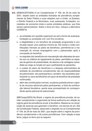 874. (BNB/ACEP/2004) A Lei Complementar nº 108, de 29 de maio de

CID ROBERTO

2001, dispõe sobre as entidades fechadas de previdência complementar do Setor Público e suas relações com a União, os Estados,
o Distrito Federal e os Municípios, suas autarquias, fundações, sociedades de economia mista e outras entidades públicas, que lhes
seriam patrocinadores. Sobre o tema em foco, marque a alternativa
CORRETA:
a. as entidades em questão organizam-se sob a forma de autarquia,
b. a elegibilidade a um benefício de prestação programada e con-

tinuada requer uma carência mínima de 120 (cento e vinte) contribuições mensais ao plano de benefícios, permitindo-se a manutenção do vínculo empregatício com o patrocinador após a
concessão do benefício.
c. os reajustes dos benefícios em manutenção são efetuados de acordo com os critérios do regulamento do plano, permitidos os repasses de ganhos de produtividade, de abonos e de vantagens concedidas ao cargo ou função em que o participante se aposentou.
d. o custeio do plano de benefícios e a despesa administrativa da
entidade de previdência complementar são de responsabilidade
do patrocinador, dos participantes e, também, dos assistidos (parcontinuada).
e. além das contribuições normais, os planos poderão prever o aporte de recursos adicionais pelos participantes, a título de contribuição laboral facultativa, aporte esse acompanhado do correspondente aporte patronal do patrocinador.
(BB/Cespe/2003) No Brasil, o regime de previdência privada, de caráter complementar e organizado de forma autônoma em relação ao
regime geral de previdência social, é facultativo. Baseia-se na constituição de reservas que garantam o benefício, nos termos do art. 202
da Constituição Federal, observado o disposto na Lei Complementar
nº 109, de 29 de maio de 2001, que dispõe sobre o regime de previdência complementar e dá outras providências. Com relação a esse
tema, julgue os itens que se seguem.
204

 