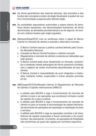 883. Os ativos garantidores das reservas técnicas, das provisões e dos

livre movimentação suspensa pelo referido órgão.
CID ROBERTO

884. As sociedades seguradoras autorizadas a operar planos de bene-

discriminada, as atividades previdenciárias e as de seguros, de acor-

885. (Banpara/Espp/2012) Leia as sentenças sobre o papel do Banco

Central no mercado de câmbio e assinale a alternativa incorreta.
-

a.

lho Monetário Nacional.
b.
c. Regulamenta o mercado de câmbio e autoriza as instituições que

nele operam.
d. O Banco Central pode atuar diretamente no mercado, comprando e vendendo moeda estrangeira de forma ocasional e limitada,
câmbio.
e. O Banco Central é impossibilitado de punir dirigentes e instituições mediante multas, suspensões e outras sanções previstas
em lei.
886.

de Câmbio e Capitais Internacionais (RMCCI)
a. é editado pelo BACEN e rege o funcionamento do mercado de

câmbio no país e as operações que envolverem entrada e saída
b. é editado pelo BACEN e rege o funcionamento do mercado de

câmbio no país no tocante à movimentação de capital internacioe serviços.
c. é editado pelo BACEN e rege as operações cambiais e de trans-

206

 