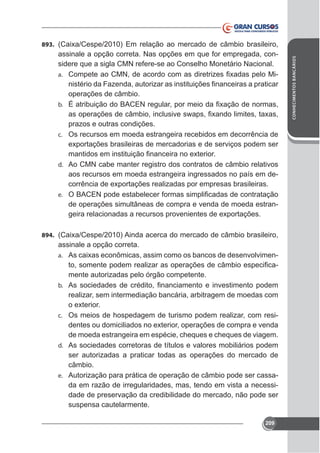 assinale a opção correta. Nas opções em que for empregada, considere que a sigla CMN refere-se ao Conselho Monetário Nacional.
a.
operações de câmbio.
b.

prazos e outras condições.
c. Os recursos em moeda estrangeira recebidos em decorrência de

d. Ao CMN cabe manter registro dos contratos de câmbio relativos

aos recursos em moeda estrangeira ingressados no país em dee.

de operações simultâneas de compra e venda de moeda estran-

894.

assinale a opção correta.
-

a.

mente autorizadas pelo órgão competente.
b.

realizar, sem intermediação bancária, arbitragem de moedas com
c. Os meios de hospedagem de turismo podem realizar, com resi-

de moeda estrangeira em espécie, cheques e cheques de viagem.
d. As sociedades corretoras de títulos e valores mobiliários podem
ser autorizadas a praticar todas as operações do mercado de
câmbio.
e. Autorização para prática de operação de câmbio pode ser cassada em razão de irregularidades, mas, tendo em vista a necessidade de preservação da credibilidade do mercado, não pode ser
suspensa cautelarmente.
209

CONHECIMENTOS BANCÁRIOS

893. (

 