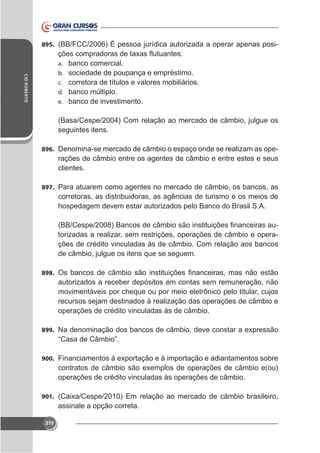 895. (BB/FCC/2006) É pessoa jurídica autorizada a operar apenas posi-

CID ROBERTO

a.
b.
c.
d.
e.

banco comercial.
sociedade de poupança e empréstimo.
corretora de títulos e valores mobiliários.
banco múltiplo.
banco de investimento.

(Basa/Cespe/2004) Com relação ao mercado de câmbio, julgue os
seguintes itens.
896. Denomina-se mercado de câmbio o espaço onde se realizam as ope-

rações de câmbio entre os agentes de câmbio e entre estes e seus
clientes.
897. Para atuarem como agentes no mercado de câmbio, os bancos, as

corretoras, as distribuidoras, as agências de turismo e os meios de
hospedagem devem estar autorizados pelo Banco do Brasil S.A.
torizadas a realizar, sem restrições, operações de câmbio e operações de crédito vinculadas às de câmbio. Com relação aos bancos
de câmbio, julgue os itens que se seguem.
898.

autorizados a receber depósitos em contas sem remuneração, não
movimentáveis por cheque ou por meio eletrônico pelo titular, cujos
recursos sejam destinados à realização das operações de câmbio e
operações de crédito vinculadas às de câmbio.
899.

900.

operações de crédito vinculadas às operações de câmbio.
901.

assinale a opção correta.
210

 