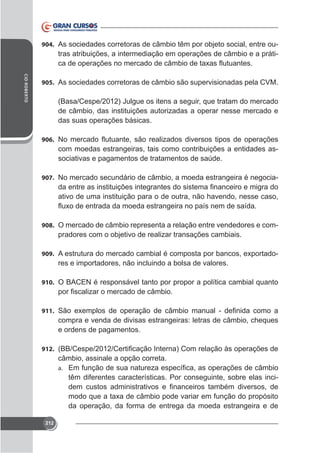 904. As sociedades corretoras de câmbio têm por objeto social, entre ou-

tras atribuições, a intermediação em operações de câmbio e a prátiCID ROBERTO

905. As sociedades corretoras de câmbio são supervisionadas pela CVM.

de câmbio, das instituições autorizadas a operar nesse mercado e
das suas operações básicas.
906.

com moedas estrangeiras, tais como contribuições a entidades associativas e pagamentos de tratamentos de saúde.
907. No mercado secundário de câmbio, a moeda estrangeira é negocia-

ativo de uma instituição para o de outra, não havendo, nesse caso,

908. O mercado de câmbio representa a relação entre vendedores e com-

pradores com o objetivo de realizar transações cambiais.
909.

res e importadores, não incluindo a bolsa de valores.

910. O BACEN é responsável tanto por propor a política cambial quanto

911.

compra e venda de divisas estrangeiras: letras de câmbio, cheques
e ordens de pagamentos.
912.

câmbio, assinale a opção correta.
a.

têm diferentes características. Por conseguinte, sobre elas inci-

da operação, da forma de entrega da moeda estrangeira e de
212

 