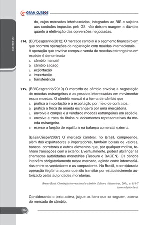 do, cujos mercados interbancários, integrados ao BIS e sujeitos
quanto à efetivação das conversões negociadas.
CID ROBERTO

914.

que ocorrem operações de negociação com moedas internacionais.
A operação que envolve compra e venda de moedas estrangeiras em
espécie é denominada
a. câmbio manual
b. câmbio sacado
c.
d. importação
e. transferência
915. (BB/Cesgranrio/2010) O mercado de câmbio envolve a negociação

de moedas estrangeiras e as pessoas interessadas em movimentar
essas moedas. O câmbio manual é a forma de câmbio que
a.
b. pratica a troca de moeda estrangeira por uma mercadoria.
c. envolve a compra e a venda de moedas estrangeiras em espécie.
d. envolve a troca de títulos ou documentos representativos da mo-

eda estrangeira.
e.

(Basa/Cespe/2007) O mercado cambial, no Brasil, compreende,
bancos, corretores e outros elementos que, por qualquer motivo, techamadas autoridades monetárias (Tesouro e BACEN). Os bancos
intervêm obrigatoriamente nesse mercado, agindo como intermediários entre os vendedores e os compradores. No Brasil, e considerada
operação ilegítima aquela que não transitar por estabelecimento autorizado pelas autoridades monetárias.

do mercado de câmbio.
214

 