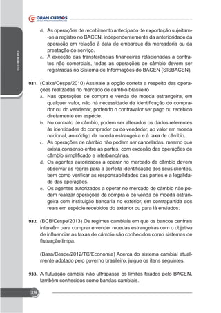 -se a registro no BACEN, independentemente da anterioridade da
operação em relação à data de embarque da mercadoria ou da
prestação do serviço.
e.
tos não comerciais, todas as operações de câmbio devem ser
registradas no Sistema de Informações do BACEN (SISBACEN).
d.

CID ROBERTO

931.

ções realizadas no mercado de câmbio brasileiro
a. Nas operações de compra e venda de moeda estrangeira, em
dor ou do vendedor, podendo o contravalor ser pago ou recebido
diretamente em espécie.
b. No contrato de câmbio, podem ser alterados os dados referentes
às identidades do comprador ou do vendedor, ao valor em moeda
c. As operações de câmbio não podem ser canceladas, mesmo que

d. Os agentes autorizados a operar no mercado de câmbio devem

de das operações.
e. Os agentes autorizados a operar no mercado de câmbio não podem realizar operações de compra e de venda de moeda estran-

932. (BCB/Cespe/2013) Os regimes cambiais em que os bancos centrais

intervêm para comprar e vender moedas estrangeiras com o objetivo

(Basa/Cespe/2012/TC/Economia) Acerca do sistema cambial atualmente adotado pelo governo brasileiro, julgue os itens seguintes.
933.

também conhecidos como bandas cambiais.
218

 