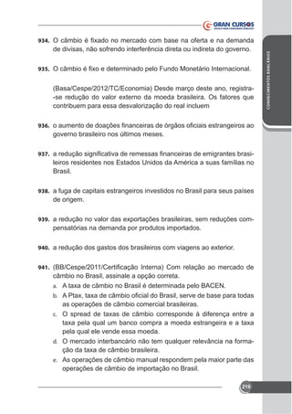 de divisas, não sofrendo interferência direta ou indireta do governo.
935.

(Basa/Cespe/2012/TC/Economia) Desde março deste ano, registracontribuem para essa desvalorização do real incluem
936.

governo brasileiro nos últimos meses.
937.

leiros residentes nos Estados Unidos da América a suas famílias no
Brasil.

938. a fuga de capitais estrangeiros investidos no Brasil para seus países

de origem.
939.

pensatórias na demanda por produtos importados.

940.
941.

câmbio no Brasil, assinale a opção correta.
a.
b.

as operações de câmbio comercial brasileiras.
c.

pela qual ele vende essa moeda.
d. O mercado interbancário não tem qualquer relevância na formae. As operações de câmbio manual respondem pela maior parte das

operações de câmbio de importação no Brasil.
219

CONHECIMENTOS BANCÁRIOS

934.

 