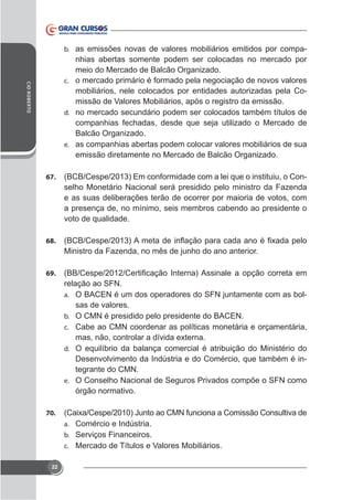 b. as emissões novas de valores mobiliários emitidos por compa-

CID ROBERTO

nhias abertas somente podem ser colocadas no mercado por
meio do Mercado de Balcão Organizado.
c. o mercado primário é formado pela negociação de novos valores
mobiliários, nele colocados por entidades autorizadas pela Comissão de Valores Mobiliários, após o registro da emissão.
d. no mercado secundário podem ser colocados também títulos de
companhias fechadas, desde que seja utilizado o Mercado de
Balcão Organizado.
e. as companhias abertas podem colocar valores mobiliários de sua
emissão diretamente no Mercado de Balcão Organizado.
67.

(BCB/Cespe/2013) Em conformidade com a lei que o instituiu, o Conselho Monetário Nacional será presidido pelo ministro da Fazenda
e as suas deliberações terão de ocorrer por maioria de votos, com
a presença de, no mínimo, seis membros cabendo ao presidente o
voto de qualidade.

68.

Ministro da Fazenda, no mês de junho do ano anterior.
69.

relação ao SFN.
a. O BACEN é um dos operadores do SFN juntamente com as bolsas de valores.
b. O CMN é presidido pelo presidente do BACEN.
c. Cabe ao CMN coordenar as políticas monetária e orçamentária,
d. O equilíbrio da balança comercial é atribuição do Ministério do

Desenvolvimento da Indústria e do Comércio, que também é integrante do CMN.
e. O Conselho Nacional de Seguros Privados compõe o SFN como
órgão normativo.
70.
a. Comércio e Indústria.
b. Serviços Financeiros.
c. Mercado de Títulos e Valores Mobiliários.
22

 