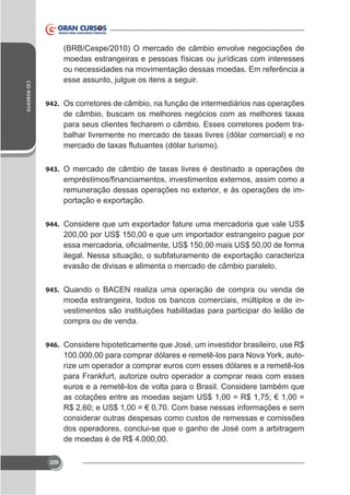 CID ROBERTO

(BRB/Cespe/2010) O mercado de câmbio envolve negociações de
moedas estrangeiras e pessoas físicas ou jurídicas com interesses
ou necessidades na movimentação dessas moedas. Em referência a
esse assunto, julgue os itens a seguir.
942. Os corretores de câmbio, na função de intermediários nas operações

para seus clientes fecharem o câmbio. Esses corretores podem tra-

943.

-

944.

200,00 por US$ 150,00 e que um importador estrangeiro pague por

evasão de divisas e alimenta o mercado de câmbio paralelo.
945. Quando o BACEN realiza uma operação de compra ou venda de

moeda estrangeira, todos os bancos comerciais, múltiplos e de investimentos são instituições habilitadas para participar do leilão de
compra ou de venda.
946.

100.000,00 para comprar dólares e remetê-los para Nova York, autorize um operador a comprar euros com esses dólares e a remetê-los
para Frankfurt, autorize outro operador a comprar reais com esses
euros e a remetê-los de volta para o Brasil. Considere também que
as cotações entre as moedas sejam US$ 1,00 = R$ 1,75; € 1,00 =
R$ 2,60; e US$ 1,00 = € 0,70. Com base nessas informações e sem
considerar outras despesas como custos de remessas e comissões
de moedas é de R$ 4.000,00.
220

 