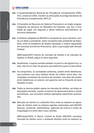 953. A Superintendência Nacional de Previdência Complementar (PRE-

VIC), criada em 2009, mantém as atribuições da antiga Secretaria de
Previdência Complementar (SPC).#
CID ROBERTO

954. O Conselho de Recursos do Sistema Financeiro é um órgão singular,

lidade de julgar, em segunda e última instância administrativa, os
recursos interpostos.
955. A diretoria colegiada do BACEN é composta de nove membros, sen-

do um deles o presidente, todos nomeados pelo presidente da República, entre os brasileiros de ilibada reputação e notória capacidade
Federal.
(BB/Cespe/2007) Acerca do mercado de câmbio e do mercado de
capitais no Brasil, julgue os itens seguintes.
956. Atualmente, o regime cambial adotado no país é o de regime livre, ou

957. As companhias, ou sociedades anônimas, podem emitir debêntures,

que conferem aos seus titulares direito de crédito contra elas, nas
condições constantes da escritura de emissão, mas elas não podem
situados no país.
958. Todos os bancos podem operar no mercado de câmbio, em todas as

das.
959. Mercado de câmbio é o ambiente físico onde se realizam as opera-

ções de câmbio entre os próprios agentes autorizados pelo BACEN
(bancos, corretoras, distribuidoras, agências de turismo e meios de
hospedagem) e entre eles e seus clientes.
(BB/Cespe/2003) O Banco Central do Brasil (BACEN) conceitua
mercado de câmbio como o ambiente abstrato onde se realizam as
222

 