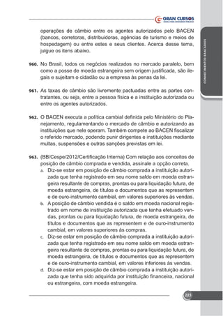 960. No Brasil, todos os negócios realizados no mercado paralelo, bem

gais e sujeitam o cidadão ou a empresa às penas da lei.
961.

tratantes, ou seja, entre a pessoa física e a instituição autorizada ou
entre os agentes autorizados.

962.

nejamento, regulamentando o mercado de câmbio e autorizando as
o referido mercado, podendo punir dirigentes e instituições mediante
multas, suspensões e outras sanções previstas em lei.

963.

posição de câmbio comprada e vendida, assinale a opção correta.
a. Diz-se estar em posição de câmbio comprada a instituição autorizada que tenha registrado em seu nome saldo em moeda estrangeira resultante de compras, prontas ou para liquidação futura, de
moeda estrangeira, de títulos e documentos que as representem
e de ouro-instrumento cambial, em valores superiores às vendas.
b. A posição de câmbio vendida é o saldo em moeda nacional registrado em nome de instituição autorizada que tenha efetuado vendas, prontas ou para liquidação futura, de moeda estrangeira, de
títulos e documentos que as representem e de ouro-instrumento
cambial, em valores superiores às compras.
c. Diz-se estar em posição de câmbio comprada a instituição autorizada que tenha registrado em seu nome saldo em moeda estrangeira resultante de compras, prontas ou para liquidação futura, de
moeda estrangeira, de títulos e documentos que as representem
e de ouro-instrumento cambial, em valores inferiores às vendas.
d. Diz-se estar em posição de câmbio comprada a instituição autoriou estrangeira, com moeda estrangeira.
223

CONHECIMENTOS BANCÁRIOS

operações de câmbio entre os agentes autorizados pelo BACEN
(bancos, corretoras, distribuidoras, agências de turismo e meios de
hospedagem) ou entre estes e seus clientes. Acerca desse tema,

 