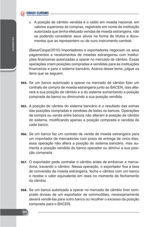 e. A posição de câmbio vendida é o saldo em moeda nacional, em

CID ROBERTO

valores superiores às compras, registrado em nome de instituição
autorizada que tenha efetuado vendas de moeda estrangeira, não
se podendo considerar seus ativos na forma de títulos e documentos que as representem ou de ouro instrumento cambial.

pagamentos e recebimentos de moedas estrangeiras com instituioperações criam posições compradas e vendidas para as instituições
itens que se seguem.
964.

contrato de compra de moeda estrangeira junto ao BACEN, isso alterará a sua posição de câmbio e a do sistema aumentando a posição
comprada do banco ou diminuindo a sua posição vendida.
965. A posição de câmbio do sistema bancário é o resultado das somas

das posições compradas e vendidas de todos os bancos. Operações
de compra ou venda entre bancos não alteram a posição de câmbio
cada banco.
966. Se um banco faz um contrato de venda de moeda estrangeira para

um importador de mercadorias com prazo de entrega de cinco dias,
essa operação não altera a posição do sistema bancário, mas aumenta a posição vendida do banco operador ou diminui a sua posição comprada.
967.

de conversão da moeda estrangeira, fecha o câmbio com um banco
e recebe o valor equivalente em reais no momento do fechamento
do câmbio.

968. Se um banco autorizado a operar no mercado de câmbio tiver com-

comprada para o BACEN.
224

 
