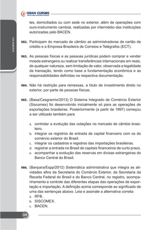 ouro-instrumento cambial, realizadas por intermédio das instituições
autorizadas pelo BACEN.
CID ROBERTO

982. Participam do mercado de câmbio as administradoras de cartão de

crédito e a Empresa Brasileira de Correios e Telégrafos (ECT).
983. As pessoas físicas e as pessoas jurídicas podem comprar e vender

moeda estrangeira ou realizar transferências internacionais em reais,
de qualquer natureza, sem limitação de valor, observada a legalidade
da transação, tendo como base a fundamentação econômica e as

984. Não há restrição para remessas, a título de investimento direto no

985.

a ser utilizado também para
a. controlar a evolução das cotações no mercado de câmbio brasi-

leiro.
b.
c. integrar os cadastros e registros das importações brasileiras.
d.
e. acompanhar a evolução das reservas em divisas estrangeiras do

Banco Central do Brasil.
986. (Banpara/Espp/2012) Sistemática administrativa que integra as ati-

Receita Federal do Brasil e do Banco Central, no registro, acompa-

a. RFB.
b.
c. BACEN.
228

 