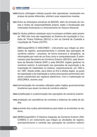 1020. Ocorre arbitragem indireta quando dois operadores, localizados em

praças de países diferentes, arbitram suas respectivas moedas.
CID ROBERTO

1021. Entre as atribuições privativas do BACEN, além da emissão de mo-

1022. Os títulos públicos estaduais e(ou) municipais emitidos após janeiro

de 1992 não mais são registrados no Sistema de Liquidação e Custódia de Títulos Públicos (SELIC) e sim na Central de Custódia e
Liquidação de Títulos (CETIP).
dades de registro, acompanhamento e controle das operações de
taria da Receita Federal (SRF) e pelo BACEN, órgãos gestores no
importação foi implantada no sistema, respectivamente, em 1993 e

sendo substituídos por registros eletrônicos. Com a implantação do

1023. harmonização de conceitos utilizados pelos órgãos governamentais

1024.
1025.

dos.

1026. aumento dos custos administrativos para todos os envolvidos no sis-

tema.
1027.

234

-

 