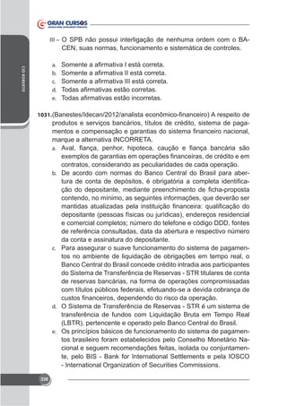 III – O SPB não possui interligação de nenhuma ordem com o BA-

CEN, suas normas, funcionamento e sistemática de controles.
CID ROBERTO

a.
b.
c.
d.
e.
1031.

produtos e serviços bancários, títulos de crédito, sistema de pagamarque a alternativa INCORRETA.
a.

contratos, considerando as peculiaridades de cada operação.
b. De acordo com normas do Banco Central do Brasil para abercontendo, no mínimo, as seguintes informações, que deverão ser
depositante (pessoas físicas ou jurídicas), endereços residencial
e comercial completos; número do telefone e código DDD, fontes
de referência consultadas, data da abertura e respectivo número
da conta e assinatura do depositante.
c. Para assegurar o suave funcionamento do sistema de pagamentos no ambiente de liquidação de obrigações em tempo real, o
Banco Central do Brasil concede crédito intradia aos participantes
do Sistema de Transferência de Reservas - STR titulares de conta
de reservas bancárias, na forma de operações compromissadas
com títulos públicos federais, efetuando-se a devida cobrança de
d. O Sistema de Transferência de Reservas - STR é um sistema de

transferência de fundos com Liquidação Bruta em Tempo Real
(LBTR), pertencente e operado pelo Banco Central do Brasil.
e. Os princípios básicos de funcionamento do sistema de pagamentos brasileiro foram estabelecidos pelo Conselho Monetário Nacional e seguem recomendações feitas, isolada ou conjuntamente, pelo BIS - Bank for International Settlements e pela IOSCO
- International Organization of Securities Commissions.
236

 