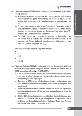 (SPB), analise.
I – Apresenta alto grau de automação, com crescente utilização de
meios eletrônicos para transferência de fundos e liquidação de
obrigações, em substituição aos instrumentos baseados em papel.
II – Com a implantação e evolução do Sistema de Pagamentos Brasileiro, atualmente, todas as transferências de fundos entre contas
de reservas bancárias têm de ser feitas por intermédio do STR Sistema de Transferência de Reservas.
III – Em 1988, entrou em operação um sistema de liquidação bruta
em tempo real, o Sistema de Transferência de Reservas - STR,
operado pelo Banco do Brasil, o qual somente foi transferido para
o Banco Central do Brasil, em 2002.

a.
b.
c.
d.
e.

I.
II.
I, III.
I, II.
I, II, III.

1033. (Banestes/Idecan/2012) Em relação à reforma do Sistema de Paga-

mentos Brasileiro conduzida pelo Banco Central, no biênio 2001 e
a. Com a implantação do novo SPB houve um redirecionamento do

foco para a administração de riscos no âmbito dos sistemas de
compensação e de liquidação.
b. Com o novo SPB, as transferências de fundos interbancárias passam a ser liquidadas em tempo real, em caráter irrevogável e incondicional.
c.

nas operações interbancárias, com consequente aumento do risco sistêmico.
d. O SELIC (Sistema Especial de Liquidação e Custódia) gerido pelo
Banco Central do Brasil e por ele operado em parceria com a
ANBIMA, é o depositário central dos títulos emitidos pelo Tesouro
Nacional e pelo Banco Central do Brasil.
237

CONHECIMENTOS BANCÁRIOS

1032. (Banestes/Idecan/2012) Sobre o Sistema de Pagamentos Brasileiro

 