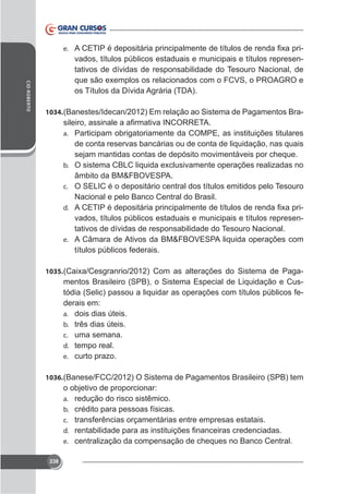 e.

vados, títulos públicos estaduais e municipais e títulos representativos de dívidas de responsabilidade do Tesouro Nacional, de

CID ROBERTO

os Títulos da Dívida Agrária (TDA).
1034. (Banestes/Idecan/2012) Em relação ao Sistema de Pagamentos Braa. Participam obrigatoriamente da COMPE, as instituições titulares

de conta reservas bancárias ou de conta de liquidação, nas quais
sejam mantidas contas de depósito movimentáveis por cheque.
b.

âmbito da BM&FBOVESPA.
c. O SELIC é o depositário central dos títulos emitidos pelo Tesouro
Nacional e pelo Banco Central do Brasil.
d.
vados, títulos públicos estaduais e municipais e títulos representativos de dívidas de responsabilidade do Tesouro Nacional.
e. A Câmara de Ativos da BM&FBOVESPA liquida operações com
títulos públicos federais.
1035.

mentos Brasileiro (SPB), o Sistema Especial de Liquidação e Custódia (Selic) passou a liquidar as operações com títulos públicos federais em:
a. dois dias úteis.
b. três dias úteis.
c. uma semana.
d. tempo real.
e. curto prazo.

1036. (Banese/FCC/2012) O Sistema de Pagamentos Brasileiro (SPB) tem

o objetivo de proporcionar:
a. redução do risco sistêmico.
b. crédito para pessoas físicas.
c. transferências orçamentárias entre empresas estatais.
d.
e. centralização da compensação de cheques no Banco Central.
238

 