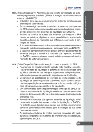 1037.

sistema pelo BACEN.
a.

diferida pelo valor líquido.
b. Em razão de sigilo bancário, é vedado o acesso dos participantes
do SPB a informações relacionadas aos riscos de crédito e operac. Embora os critérios de acesso aos sistemas que integram o SPB

devam ser públicos, objetivos e claros, possibilitando ampla participação, admitem-se restrições que enfoquem, sobretudo, a contenção de riscos.
d. A supervisão das câmaras e dos prestadores de serviços de come. É vedado o compartilhamento de perdas entre os participantes de

sistemas em que o volume e a natureza dos negócios, a critério
do BACEN, possam oferecer risco à solidez e ao normal funcio-

1038.
a. Nos termos da regulamentação editada pelo BACEN, entende-

-se por certeza de liquidação a garantia de que a operação será
liquidada até o limite das margens depositadas pelo participante,
independentemente de aceitação pelo sistema de liquidação.
b. Denominam-se prestadores de serviços de compensação e de
liquidação as pessoas jurídicas cujo objeto social consista unicamente na prestação de serviços de rede e de suporte tecnológico
para câmaras de compensação e de liquidação.
c. Em conformidade com a regulamentação infralegal do SPB, é vedado a um sistema de liquidação combinar características dos
sistemas de liquidação diferida e dos sistemas de liquidação bruta
em tempo real.
d. Faculta-se às câmaras que operam sistemas de liquidação sistemicamente importantes manter contas de liquidação no BACEN;

reservas bancárias.
e. As instituições titulares de contas reservas bancárias são participantes obrigatórias do Sistema de Transferência de Reservas,
operado pelo BACEN.
239

CONHECIMENTOS BANCÁRIOS

-

 