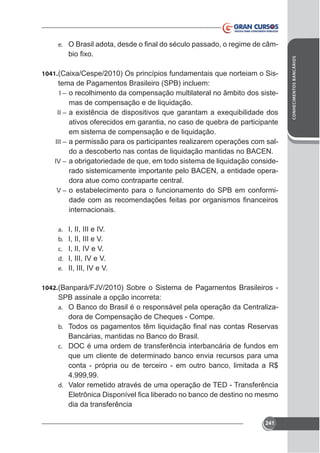 1041.

tema de Pagamentos Brasileiro (SPB) incluem:
I – o recolhimento da compensação multilateral no âmbito dos sistemas de compensação e de liquidação.

II –

ativos oferecidos em garantia, no caso de quebra de participante
em sistema de compensação e de liquidação.
III – a permissão para os participantes realizarem operações com saldo a descoberto nas contas de liquidação mantidas no BACEN.
IV – a obrigatoriedade de que, em todo sistema de liquidação considerado sistemicamente importante pelo BACEN, a entidade operadora atue como contraparte central.
V – o estabelecimento para o funcionamento do SPB em conformiinternacionais.
a.
b.
c.
d.
e.

I, II, III e IV.
I, II, III e V.
I, II, IV e V.
I, III, IV e V.
II, III, IV e V.

1042.

SPB assinale a opção incorreta:
a. O Banco do Brasil é o responsável pela operação da Centralizadora de Compensação de Cheques - Compe.
b.

Bancárias, mantidas no Banco do Brasil.
c. DOC é uma ordem de transferência interbancária de fundos em
que um cliente de determinado banco envia recursos para uma
conta - própria ou de terceiro - em outro banco, limitada a R$
4.999,99.
d. Valor remetido através de uma operação de TED - Transferência
dia da transferência
241

CONHECIMENTOS BANCÁRIOS

-

e.

 