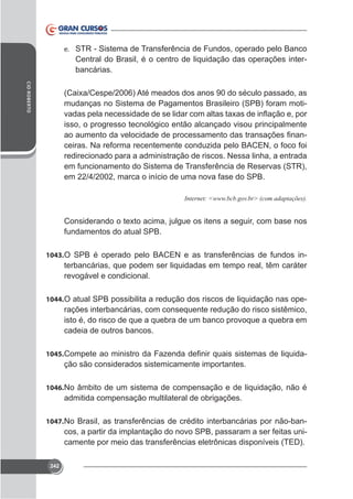 e. STR - Sistema de Transferência de Fundos, operado pelo Banco

Central do Brasil, é o centro de liquidação das operações interbancárias.
CID ROBERTO

mudanças no Sistema de Pagamentos Brasileiro (SPB) foram motiisso, o progresso tecnológico então alcançado visou principalmente
ceiras. Na reforma recentemente conduzida pelo BACEN, o foco foi
redirecionado para a administração de riscos. Nessa linha, a entrada
em funcionamento do Sistema de Transferência de Reservas (STR),
em 22/4/2002, marca o início de uma nova fase do SPB.

fundamentos do atual SPB.
1043. O SPB é operado pelo BACEN e as transferências de fundos in-

terbancárias, que podem ser liquidadas em tempo real, têm caráter
revogável e condicional.
1044. O atual SPB possibilita a redução dos riscos de liquidação nas ope-

rações interbancárias, com consequente redução do risco sistêmico,
isto é, do risco de que a quebra de um banco provoque a quebra em
cadeia de outros bancos.
1045.

ção são considerados sistemicamente importantes.

1046. No âmbito de um sistema de compensação e de liquidação, não é

admitida compensação multilateral de obrigações.
1047. No Brasil, as transferências de crédito interbancárias por não-ban-

cos, a partir da implantação do novo SPB, passaram a ser feitas unicamente por meio das transferências eletrônicas disponíveis (TED).
242

 