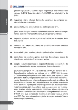 normas do SFN. Segundo a Lei n. 4.595/1964, constitui objetivo do
CMN:
CID ROBERTO

87.

regular os valores internos da moeda, prevenindo ou corrigindo sur-

88.

zelar pela liquidez e insolvência das instituições do SFN.
(BB/Cespe/2003) O Conselho Monetário Nacional é a entidade superior do Sistema Financeiro Nacional, tendo por competência:

89.

tros papéis.

90.

mentos do país.

91.
92.

93.

adaptar o volume dos meios de pagamento às reais necessidades da
economia nacional e ao seu processo de desenvolvimento.
forma bancária realizada por meio da Lei n. 4.595/1964. À época,
o CMN era integrado pelo ministro da Fazenda, que o presidia; pelo
presidente do BB; pelo presidente do Banco Nacional de Desenvolvimento Econômico; por seis membros nomeados pelo presidente da
República e aprovados pelo Senado Federal, escolhidos entre brasileiros de ilibada reputação e notória capacidade em assuntos econôzidos. Podiam, ainda, participar das reuniões o ministro da Indústria
e Comércio e o ministro para Assuntos de Planejamento e Economia.
em 1995. Dos seus integrantes originais, ainda permanece(m) como
membro(s) componente(s):

26

 