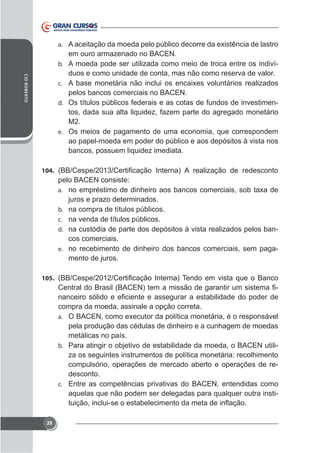 a.

CID ROBERTO

em ouro armazenado no BACEN.
b. A moeda pode ser utilizada como meio de troca entre os indivíduos e como unidade de conta, mas não como reserva de valor.
c.

pelos bancos comerciais no BACEN.
d. Os títulos públicos federais e as cotas de fundos de investimentos, dada sua alta liquidez, fazem parte do agregado monetário
M2.
e. Os meios de pagamento de uma economia, que correspondem
ao papel-moeda em poder do público e aos depósitos à vista nos
bancos, possuem liquidez imediata.
104.

pelo BACEN consiste:
a.
b.
c.
d.
e.

juros e prazo determinados.
na compra de títulos públicos.
na venda de títulos públicos.
na custódia de parte dos depósitos à vista realizados pelos bancos comerciais.
no recebimento de dinheiro dos bancos comerciais, sem pagamento de juros.

105.

compra da moeda, assinale a opção correta.
a.

pela produção das cédulas de dinheiro e a cunhagem de moedas
metálicas no país.
b. Para atingir o objetivo de estabilidade da moeda, o BACEN utiliza os seguintes instrumentos de política monetária: recolhimento
compulsório, operações de mercado aberto e operações de redesconto.
c. Entre as competências privativas do BACEN, entendidas como
aquelas que não podem ser delegadas para qualquer outra insti-

28

 