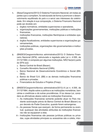 (Basa/Cesgranrio/2013) O Sistema Financeiro Nacional, em todas as
partes que o compõem, foi estruturado de forma a promover o desenvolvimento equilibrado do país e a servir aos interesses da coletividade. Em relação à sua composição, o Sistema Financeiro Nacional
pode ser dividido em:
a. órgãos normativos, entidades supervisoras e operadores.
b. organizações governamentais, instituições públicas e instituições
-

c.

radoras.
-

d.

vernamentais.
e. instituições públicas, organizações não governamentais e instituições privadas.
2.

(BNDES/Cesgranrio/técnico administrativo/2013) O Sistema Financeiro Nacional (SFN), estruturado e regulado pela Lei n. 4.595, de
31/12/1964, é composto por algumas instituições. NÃO faz(em) parte
do SFN o(a):
a. Banco Central do Brasil (Bacen).
b. Conselho Monetário Nacional (CMN).
c. Banco Nacional de Desenvolvimento Econômico e Social (BNDES).
d.

públicas e privadas.
e. Financiadora de Estudos e Projetos (Finep).
3.

(BNDES/Cesgranrio/técnico administrativo/2013) A Lei n. 4.595, de
31/12/1964, dispõe sobre a política e as instituições monetárias, bancárias e creditícias e dá outras providências. À luz dessa Lei, consiI–

diante autorização prévia do Banco Central do Brasil (Bacen) ou

II –

ras não se equiparam a elas.

III –

das, cujas atividades principais ou acessórias são a coleta, inter3

CONHECIMENTOS BANCÁRIOS

1.

 