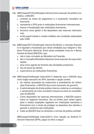 112.

-

CID ROBERTO

netária, o BACEN:
a. controla os meios de pagamento e o orçamento monetário da
economia.
b.
c.

-

d.

nais.
e. emite papel-moeda e moeda metálica nas condições estipuladas
pelo CMN.
113.

tema Financeiro Nacional. Entre essas entidades inclui-se o Banco
Central do Brasil (BACEN), que:
a. não é mais vinculado ao Ministério da Fazenda.
b.
tações.
c. atua como agente de fomento das atividades produtivas.
d.
e.

114.
a. Ao realizar operações de redesconto e empréstimos às instituib.

o saneamento do meio circulante incluem-se entre as competências do BACEN.
c. Como depositário de reservas internacionais, o BACEN supervições e realiza inspeções regulares em instituições bancárias e
garantir a solvência das instituições.
d.

nanceiro Nacional (SFN), julgue os itens a seguir:
30

 