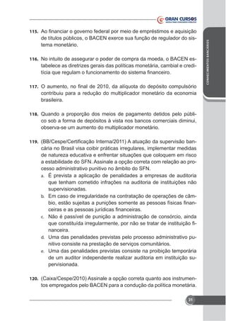 tema monetário.
116. No intuito de assegurar o poder de compra da moeda, o BACEN es-

tabelece as diretrizes gerais das políticas monetária, cambial e credi-

117.

contribuiu para a redução do multiplicador monetário da economia
brasileira.
118. Quando a proporção dos meios de pagamento detidos pelo públi-

co sob a forma de depósitos à vista nos bancos comerciais diminui,
observa-se um aumento do multiplicador monetário.
119.

cária no Brasil visa coibir práticas irregulares, implementar medidas
de natureza educativa e enfrentar situações que coloquem em risco
a estabilidade do SFN. Assinale a opção correta com relação ao processo administrativo punitivo no âmbito do SFN.
a. É prevista a aplicação de penalidades a empresas de auditoria
que tenham cometido infrações na auditoria de instituições não
supervisionadas.
b. Em caso de irregularidade na contratação de operações de câmc. Não é passível de punição a administração de consórcio, ainda

nanceira.
d. Uma das penalidades previstas pelo processo administrativo punitivo consiste na prestação de serviços comunitários.
e. Uma das penalidades previstas consiste na proibição temporária
de um auditor independente realizar auditoria em instituição supervisionada.
120.

tos empregados pelo BACEN para a condução da política monetária.
31

CONHECIMENTOS BANCÁRIOS

115.

 
