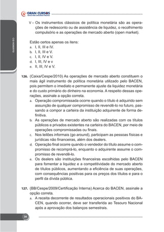 V – Os instrumentos clássicos de política monetária são as opera-

ções de redesconto ou de assistência de liquidez, o recolhimento
compulsório e as operações de mercado aberto (open market).
CID ROBERTO

Estão certos apenas os itens:
a. I, II, III e IV.
b. I, II, III e V.
c. I, II, IV e V.
d. I, III, IV e v
e. II, III, IV e V.
126.

mais ágil instrumento de política monetária utilizado pelo BACEN,
pois permitem o imediato e permanente ajuste da liquidez monetária
e do custo primário do dinheiro na economia. A respeito dessas operações, assinale a opção correta.
a. Operação compromissada ocorre quando o título é adquirido sem
assunção de qualquer compromisso de revendê-lo no futuro, passando a compor a carteira da instituição adquirente de forma deb. As operações de mercado aberto são realizadas com os títulos

c. Nos leilões informais (go around), participam as pessoas físicas e
d.

promisso de recomprá-lo, enquanto o adquirente assume o compromisso de revendê-lo.

e.

para fomentar a liquidez e a competitividade do mercado aberto
com consequências positivas para os preços dos títulos e para o

127.

opção correta.
a. A receita decorrente de resultados operacionais positivos do BACEN, quando ocorrer, deve ser transferida ao Tesouro Nacional
após a aprovação dos balanços semestrais.
34

 