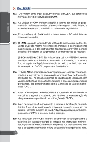 132.

normas a serem observadas pelo CMN.
CID ROBERTO

133. As funções do CMN incluem: adaptar o volume dos meios de paga-

mento às reais necessidades da economia e regular o valor interno e

134.

reservas vinculadas.
135. O CMN é o órgão formulador da política da moeda e do crédito, de-

vendo atuar até mesmo no sentido de promover o aperfeiçoamento

(BB/Cespe/2009) O BACEN, criado pela Lei n. 4.595/1964, é uma
autarquia federal vinculada ao Ministério da Fazenda, com sede e
foro na capital da República e atuação em todo o território nacional.

136. O BACEN tem competência para regulamentar, autorizar o funciona-

mento e supervisionar os sistemas de compensação e de liquidação,
atividades que, no caso de sistemas de liquidação de operações com
por bancos, são compartilhadas com a Comissão de Valores Mobiliários (CVM).
137.

cheques e outros papéis são as atribuições do BACEN.

138.

culante, compete também ao BACEN traçar as políticas econômicas,

139. As atribuições do BACEN incluem: estabelecer as condições para o

-

36

 