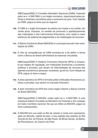 140. O CMN é o órgão formulador da política da moeda e do crédito, de-

vendo atuar, inclusive, no sentido de promover o aperfeiçoamento

141.

tações do CMN.

142.

como o Banco do Brasil administrará as reservas vinculadas.
(BB/Cespe/2008) O Sistema Financeiro Nacional (SFN) é compospúblicas e privadas, que atuam na intermediação de recursos dos
agentes econômicos (pessoas, empresas, governo). Com relação ao
SFN, julgue os itens a seguir.
143.

-

144.

do Brasil (BACEN).
(BB/Cespe/2008) O BACEN, criado pela Lei n. 4.595/1964, é uma
autarquia federal vinculada ao Ministério da Fazenda e tem atuação
em todo o território nacional. No que se refere ao BACEN, julgue os
itens subsequentes.
145.

ções em Brasília, capital do país, e nas capitais dos estados do Rio
Grande do Sul, do Paraná, de São Paulo, de Minas Gerais, da Bahia,
de Pernambuco, do Ceará e do Pará.
37

CONHECIMENTOS BANCÁRIOS

(BB/Cespe/2008) O Conselho Monetário Nacional (CMN), instituído
pela Lei n. 4.595/1964, é um órgão normativo, responsável pelas políticas e diretrizes monetárias para a economia do país. Com relação
ao CMN, julgue os itens que se seguem.

 