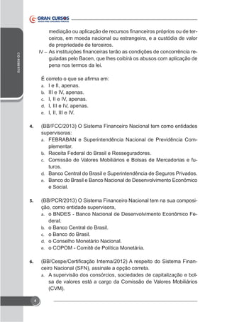 CID ROBERTO

ceiros, em moeda nacional ou estrangeira, e a custódia de valor
de propriedade de terceiros.
IV –
guladas pelo Bacen, que lhes coibirá os abusos com aplicação de
pena nos termos da lei.

a.
b.
c.
d.
e.

I e II, apenas.
III e IV, apenas.
I, II e IV, apenas.
I, III e IV, apenas.
I, II, III e IV.

4.

(BB/FCC/2013) O Sistema Financeiro Nacional tem como entidades
supervisoras:
a. FEBRABAN e Superintendência Nacional de Previdência Complementar.
b. Receita Federal do Brasil e Resseguradores.
c. Comissão de Valores Mobiliários e Bolsas de Mercadorias e futuros.
d. Banco Central do Brasil e Superintendência de Seguros Privados.
e. Banco do Brasil e Banco Nacional de Desenvolvimento Econômico
e Social.

5.

(BB/PCR/2013) O Sistema Financeiro Nacional tem na sua composição, como entidade supervisora,
a. o BNDES - Banco Nacional de Desenvolvimento Econômico Federal.
b. o Banco Central do Brasil.
c. o Banco do Brasil.
d. o Conselho Monetário Nacional.
e. o COPOM - Comitê de Política Monetária.

6.

ceiro Nacional (SFN), assinale a opção correta.
a. A supervisão dos consórcios, sociedades de capitalização e bolsa de valores está a cargo da Comissão de Valores Mobiliários
(CVM).
4

 