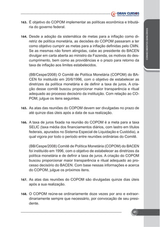 ria do governo federal.
164.

retriz de política monetária, as decisões do COPOM passaram a ter
Se as mesmas não forem atingidas, cabe ao presidente do BACEN
divulgar em carta aberta ao ministro da Fazenda, os motivos do descumprimento, bem como as providências e o prazo para retorno da

(BB/Cespe/2008) O Comitê de Política Monetária (COPOM) do BACEN foi instituído em 20/6/1996, com o objetivo de estabelecer as
ção desse comitê buscou proporcionar maior transparência e ritual
adequado ao processo decisório da instituição. Com relação ao COPOM, julgue os itens seguintes.
165. As atas das reuniões do COPOM devem ser divulgadas no prazo de

até quinze dias úteis após a data de sua realização.
166.

federais, apurados no Sistema Especial de Liquidação e Custódia), a
qual vigora por todo o período entre reuniões ordinárias do Comitê.
(BB/Cespe/2008) Comitê de Política Monetária (COPOM) do BACEN
foi instituído em 1996, com o objetivo de estabelecer as diretrizes da
buscou proporcionar maior transparência e ritual adequado ao processo decisório do BACEN. Com base nessas informações e acerca

167. As atas das reuniões do COPOM são divulgadas quinze dias úteis

após a sua realização.
168.

dinariamente sempre que necessário, por convocação de seu presidente.
41

CONHECIMENTOS BANCÁRIOS

163. É objetivo do COPOM implementar as políticas econômica e tributá-

 